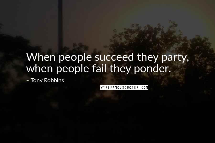 Tony Robbins Quotes: When people succeed they party, when people fail they ponder.