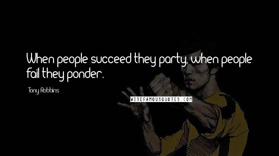 Tony Robbins Quotes: When people succeed they party, when people fail they ponder.