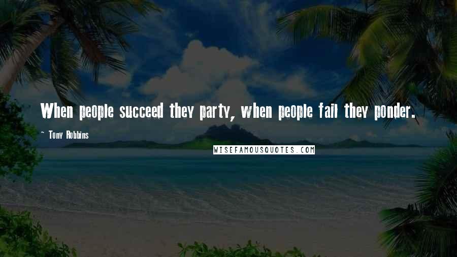 Tony Robbins Quotes: When people succeed they party, when people fail they ponder.