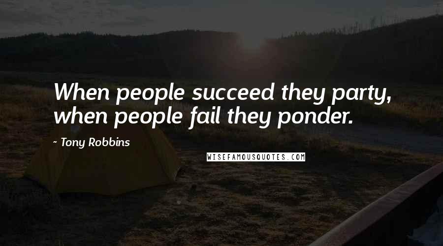 Tony Robbins Quotes: When people succeed they party, when people fail they ponder.