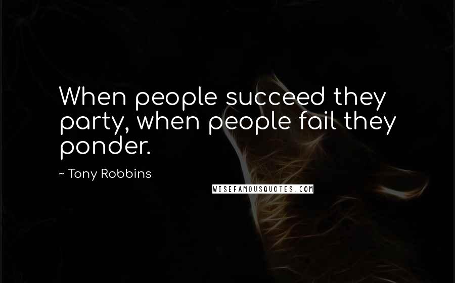 Tony Robbins Quotes: When people succeed they party, when people fail they ponder.