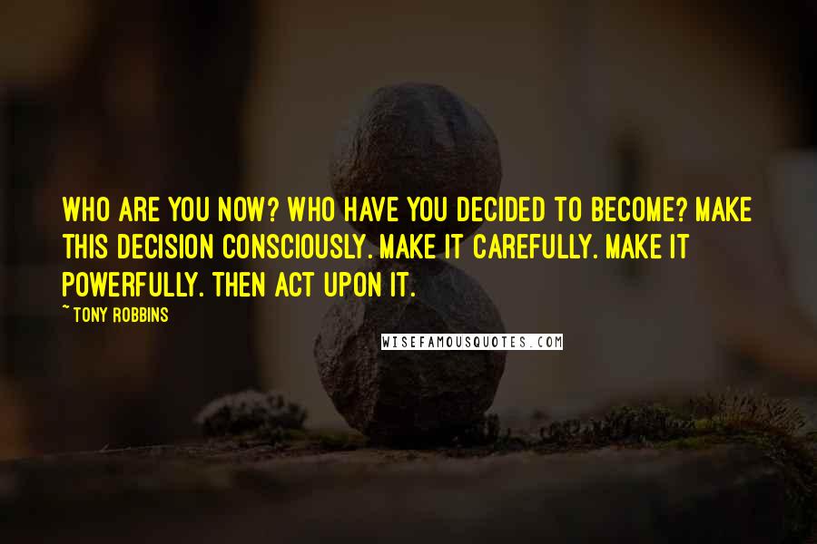 Tony Robbins Quotes: Who are you now? Who have you decided to become? Make this decision consciously. Make it carefully. Make it powerfully. Then act upon it.