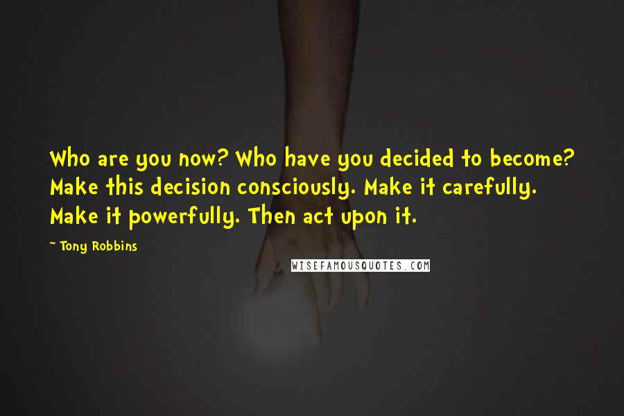 Tony Robbins Quotes: Who are you now? Who have you decided to become? Make this decision consciously. Make it carefully. Make it powerfully. Then act upon it.
