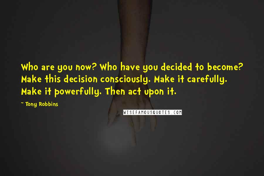 Tony Robbins Quotes: Who are you now? Who have you decided to become? Make this decision consciously. Make it carefully. Make it powerfully. Then act upon it.