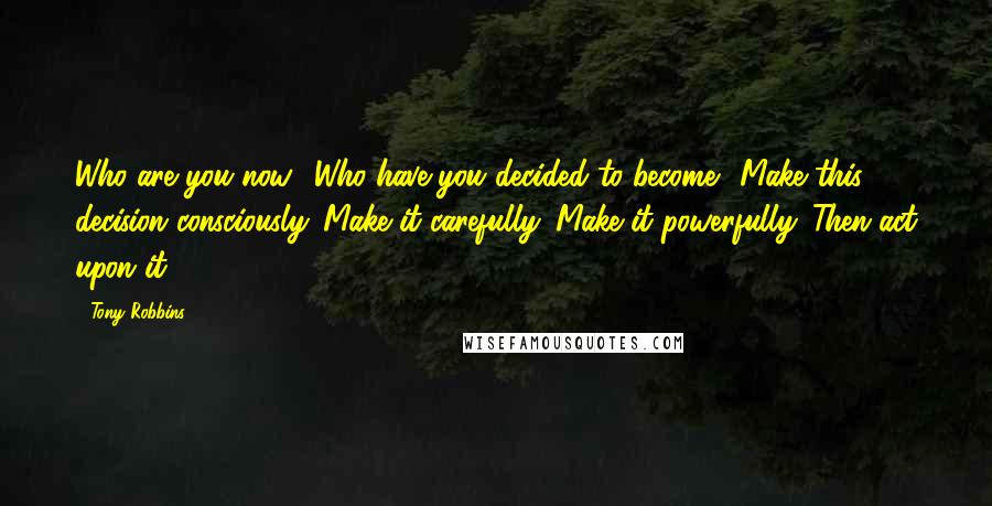 Tony Robbins Quotes: Who are you now? Who have you decided to become? Make this decision consciously. Make it carefully. Make it powerfully. Then act upon it.