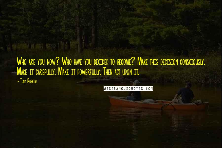 Tony Robbins Quotes: Who are you now? Who have you decided to become? Make this decision consciously. Make it carefully. Make it powerfully. Then act upon it.