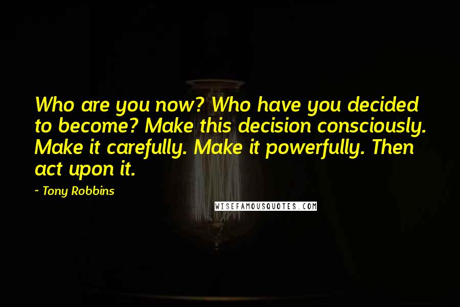 Tony Robbins Quotes: Who are you now? Who have you decided to become? Make this decision consciously. Make it carefully. Make it powerfully. Then act upon it.