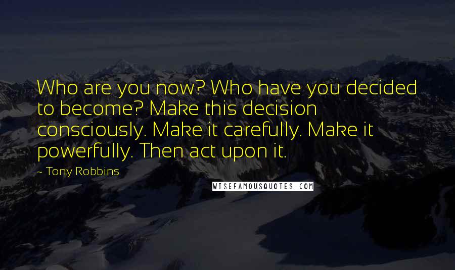 Tony Robbins Quotes: Who are you now? Who have you decided to become? Make this decision consciously. Make it carefully. Make it powerfully. Then act upon it.