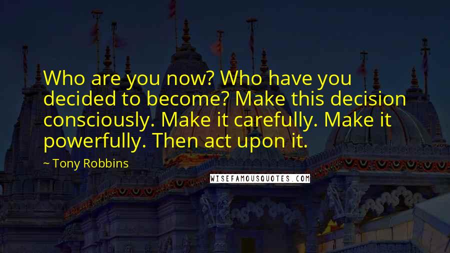 Tony Robbins Quotes: Who are you now? Who have you decided to become? Make this decision consciously. Make it carefully. Make it powerfully. Then act upon it.