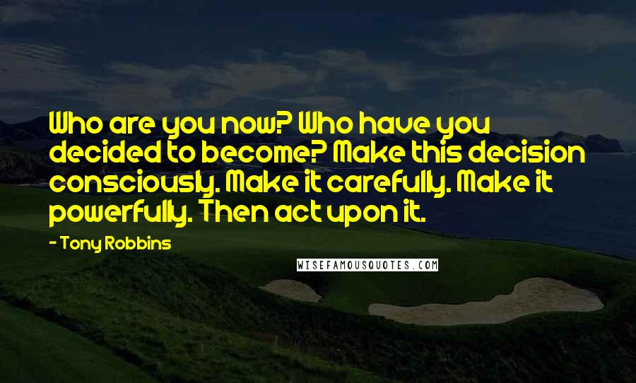 Tony Robbins Quotes: Who are you now? Who have you decided to become? Make this decision consciously. Make it carefully. Make it powerfully. Then act upon it.