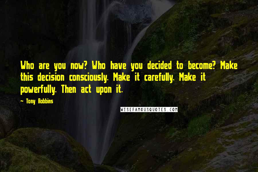 Tony Robbins Quotes: Who are you now? Who have you decided to become? Make this decision consciously. Make it carefully. Make it powerfully. Then act upon it.