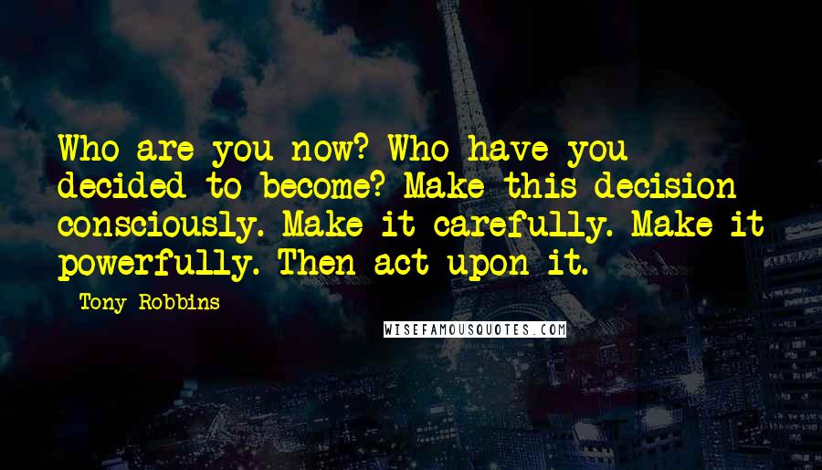 Tony Robbins Quotes: Who are you now? Who have you decided to become? Make this decision consciously. Make it carefully. Make it powerfully. Then act upon it.