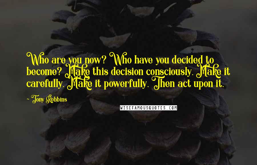 Tony Robbins Quotes: Who are you now? Who have you decided to become? Make this decision consciously. Make it carefully. Make it powerfully. Then act upon it.