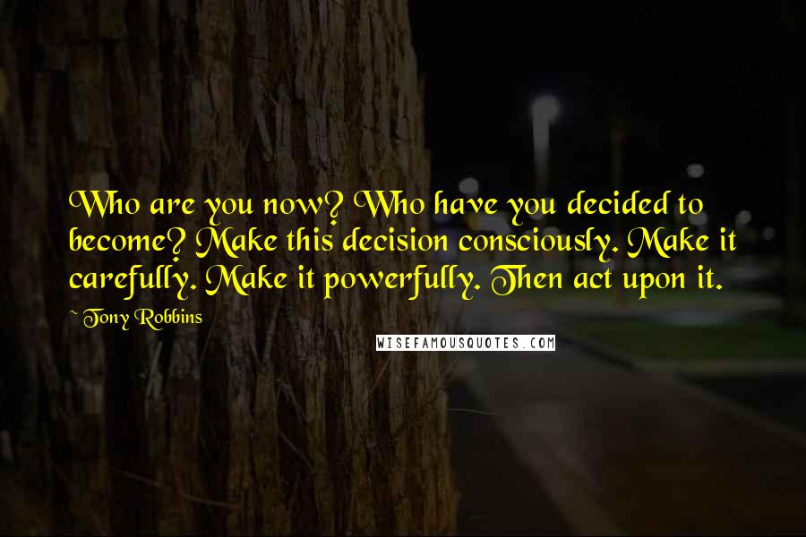 Tony Robbins Quotes: Who are you now? Who have you decided to become? Make this decision consciously. Make it carefully. Make it powerfully. Then act upon it.