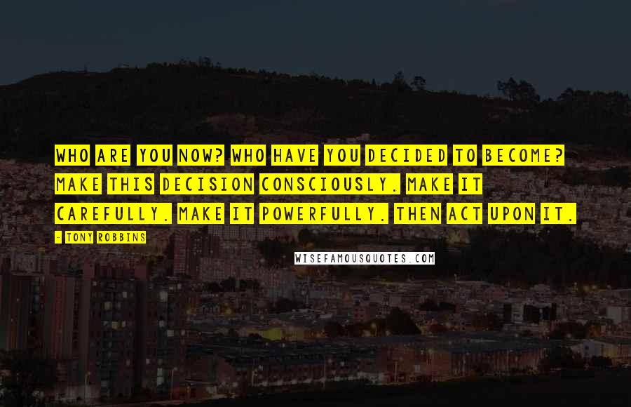 Tony Robbins Quotes: Who are you now? Who have you decided to become? Make this decision consciously. Make it carefully. Make it powerfully. Then act upon it.