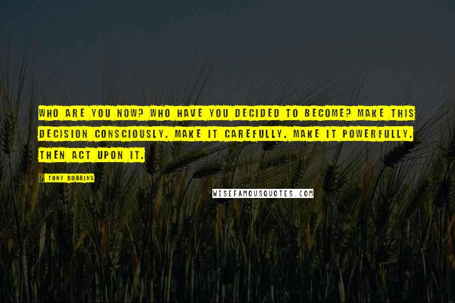 Tony Robbins Quotes: Who are you now? Who have you decided to become? Make this decision consciously. Make it carefully. Make it powerfully. Then act upon it.