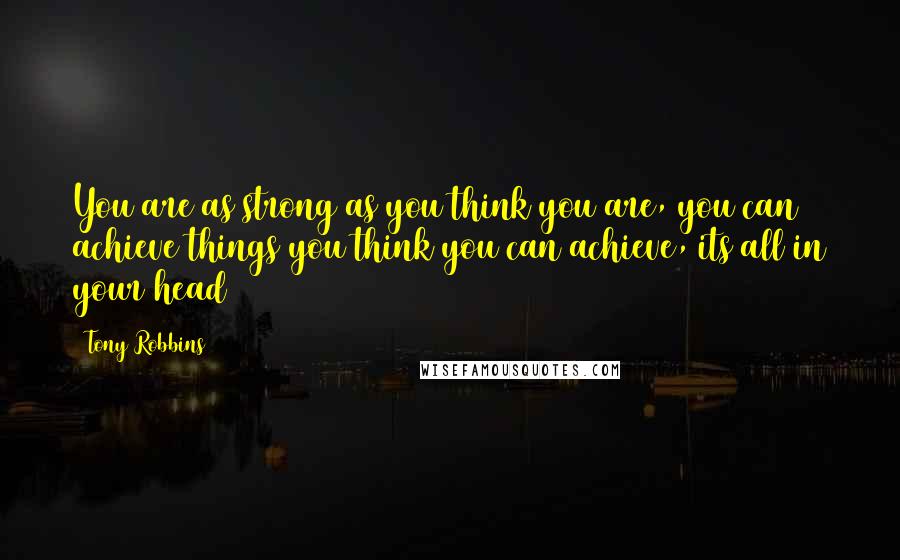 Tony Robbins Quotes: You are as strong as you think you are, you can achieve things you think you can achieve, its all in your head