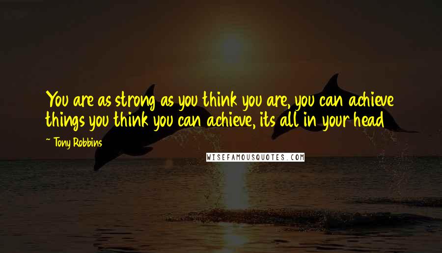 Tony Robbins Quotes: You are as strong as you think you are, you can achieve things you think you can achieve, its all in your head