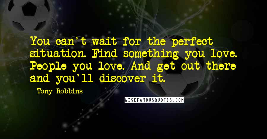 Tony Robbins Quotes: You can't wait for the perfect situation. Find something you love. People you love. And get out there and you'll discover it.