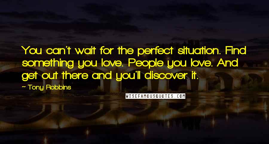 Tony Robbins Quotes: You can't wait for the perfect situation. Find something you love. People you love. And get out there and you'll discover it.