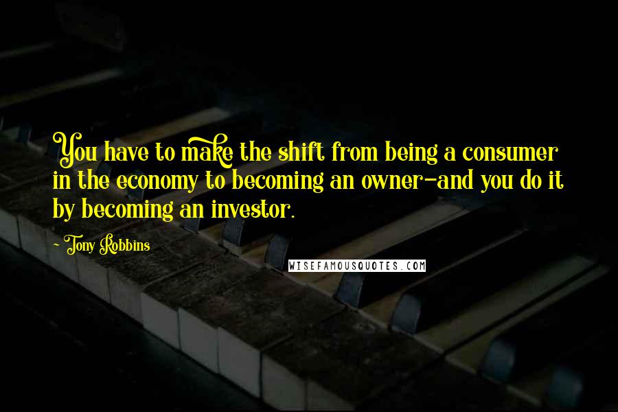 Tony Robbins Quotes: You have to make the shift from being a consumer in the economy to becoming an owner-and you do it by becoming an investor.