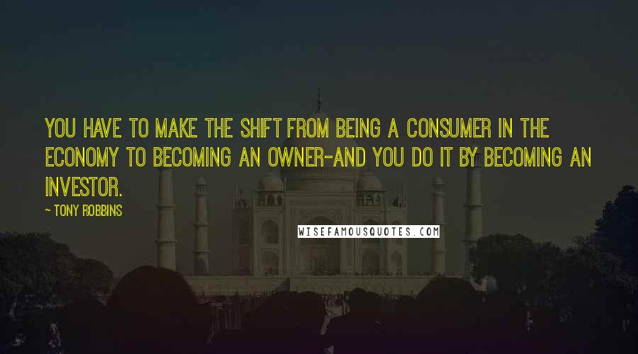 Tony Robbins Quotes: You have to make the shift from being a consumer in the economy to becoming an owner-and you do it by becoming an investor.