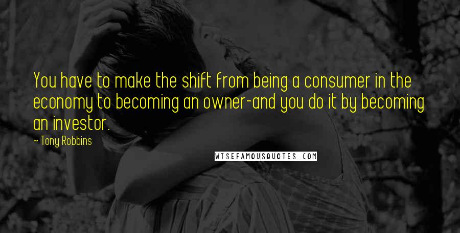 Tony Robbins Quotes: You have to make the shift from being a consumer in the economy to becoming an owner-and you do it by becoming an investor.