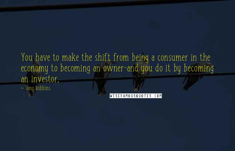 Tony Robbins Quotes: You have to make the shift from being a consumer in the economy to becoming an owner-and you do it by becoming an investor.