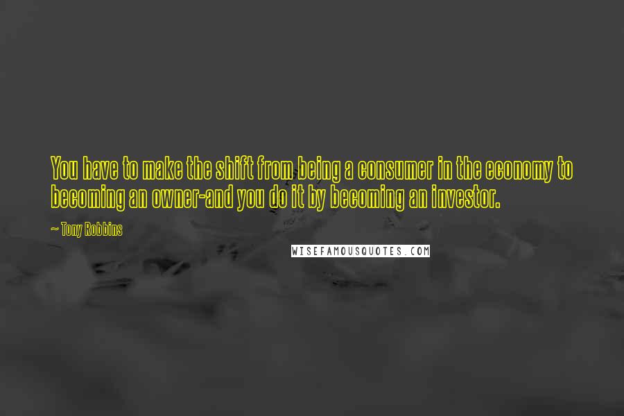 Tony Robbins Quotes: You have to make the shift from being a consumer in the economy to becoming an owner-and you do it by becoming an investor.