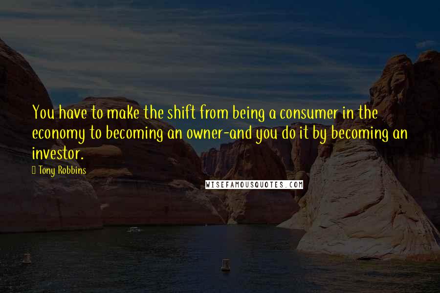 Tony Robbins Quotes: You have to make the shift from being a consumer in the economy to becoming an owner-and you do it by becoming an investor.