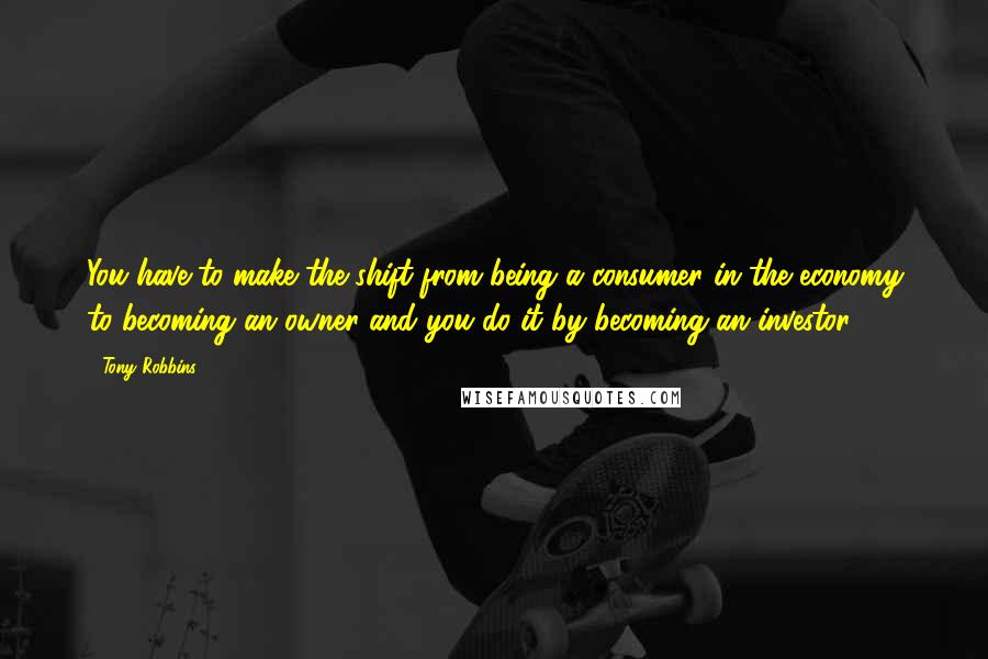 Tony Robbins Quotes: You have to make the shift from being a consumer in the economy to becoming an owner-and you do it by becoming an investor.