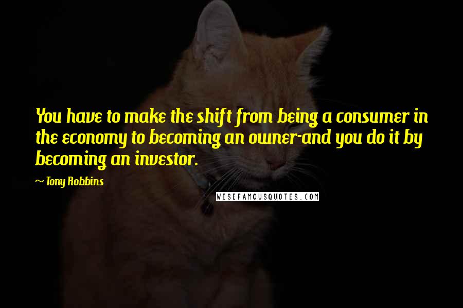 Tony Robbins Quotes: You have to make the shift from being a consumer in the economy to becoming an owner-and you do it by becoming an investor.