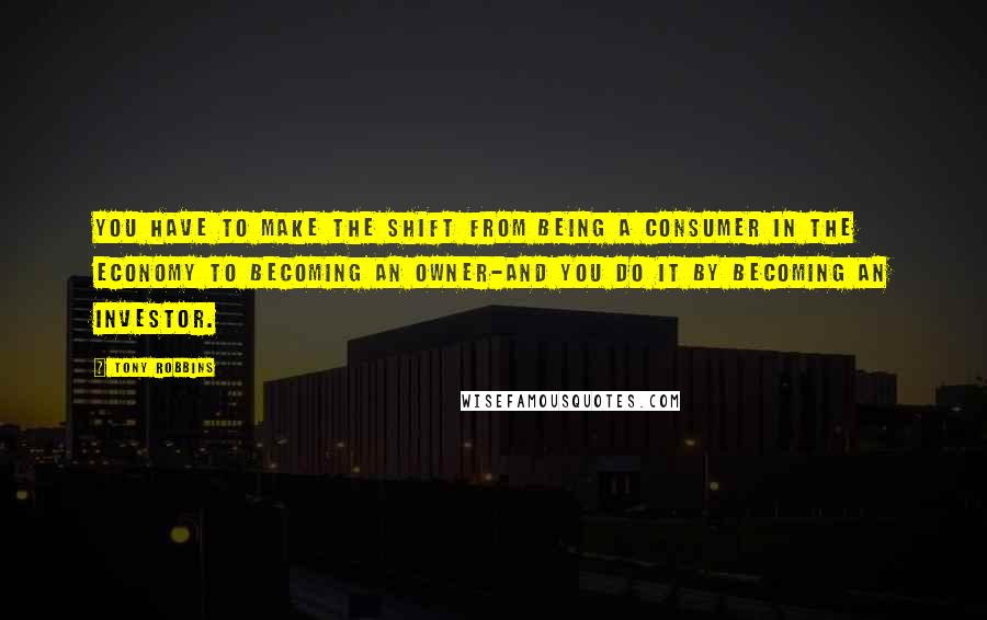 Tony Robbins Quotes: You have to make the shift from being a consumer in the economy to becoming an owner-and you do it by becoming an investor.