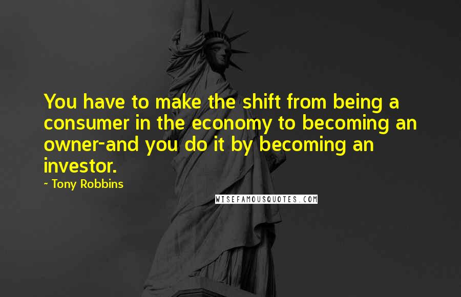 Tony Robbins Quotes: You have to make the shift from being a consumer in the economy to becoming an owner-and you do it by becoming an investor.