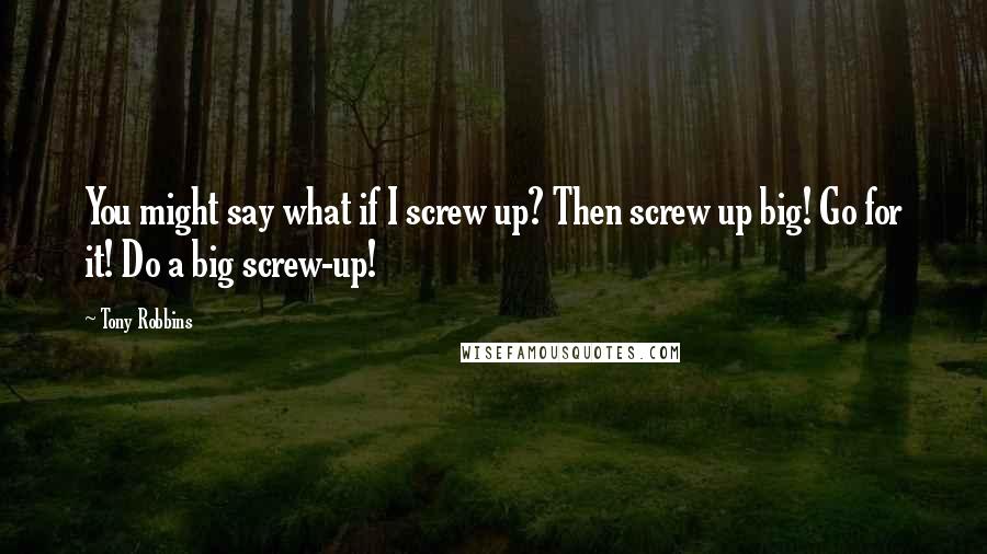 Tony Robbins Quotes: You might say what if I screw up? Then screw up big! Go for it! Do a big screw-up!