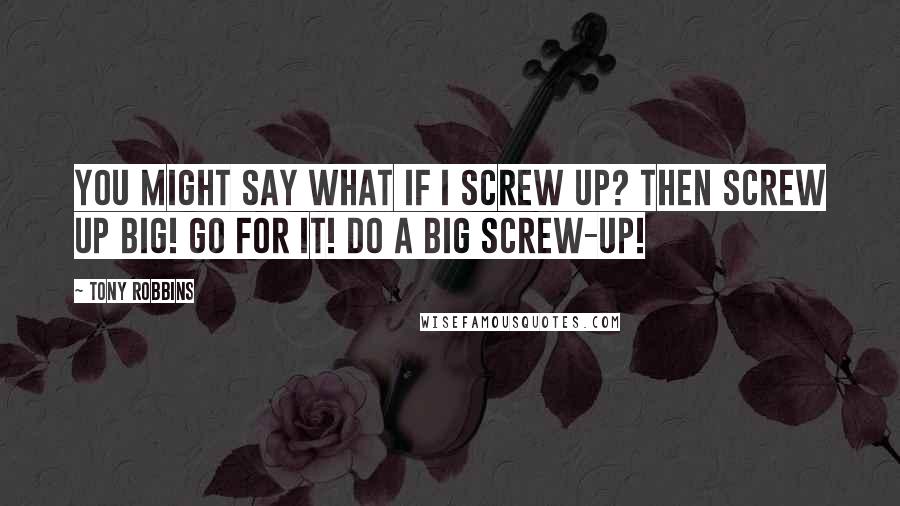 Tony Robbins Quotes: You might say what if I screw up? Then screw up big! Go for it! Do a big screw-up!