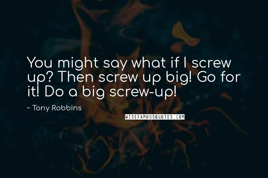 Tony Robbins Quotes: You might say what if I screw up? Then screw up big! Go for it! Do a big screw-up!