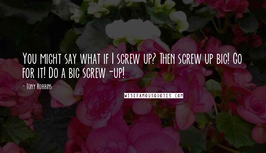 Tony Robbins Quotes: You might say what if I screw up? Then screw up big! Go for it! Do a big screw-up!