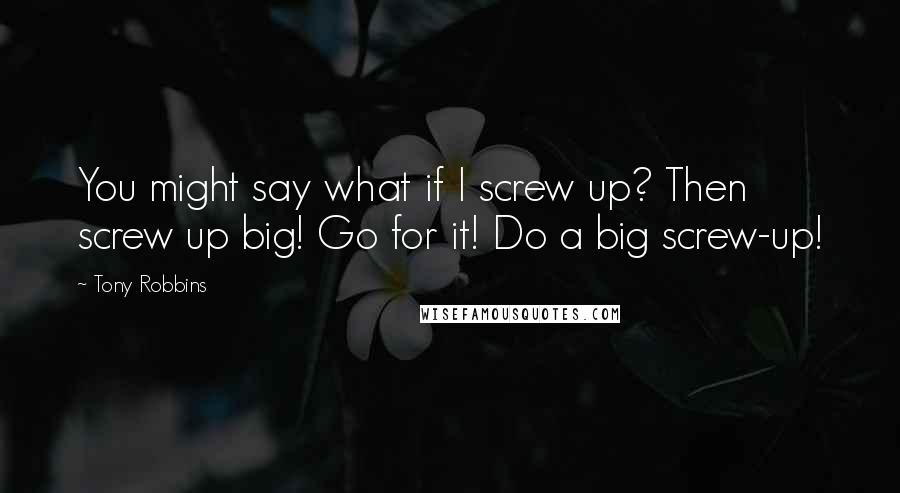 Tony Robbins Quotes: You might say what if I screw up? Then screw up big! Go for it! Do a big screw-up!