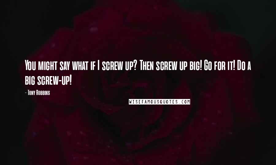 Tony Robbins Quotes: You might say what if I screw up? Then screw up big! Go for it! Do a big screw-up!