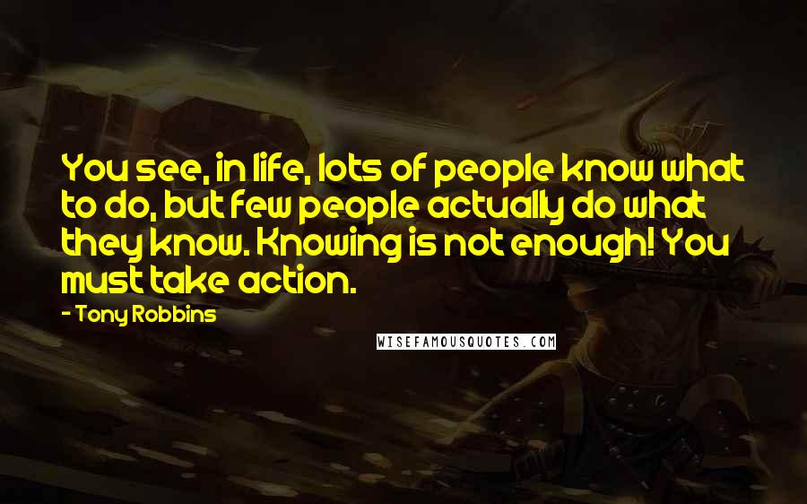 Tony Robbins Quotes: You see, in life, lots of people know what to do, but few people actually do what they know. Knowing is not enough! You must take action.