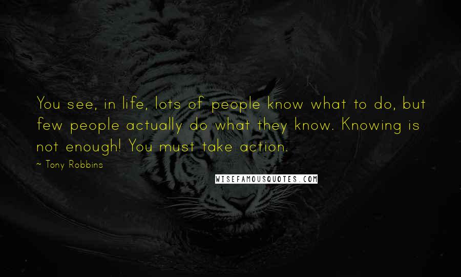 Tony Robbins Quotes: You see, in life, lots of people know what to do, but few people actually do what they know. Knowing is not enough! You must take action.