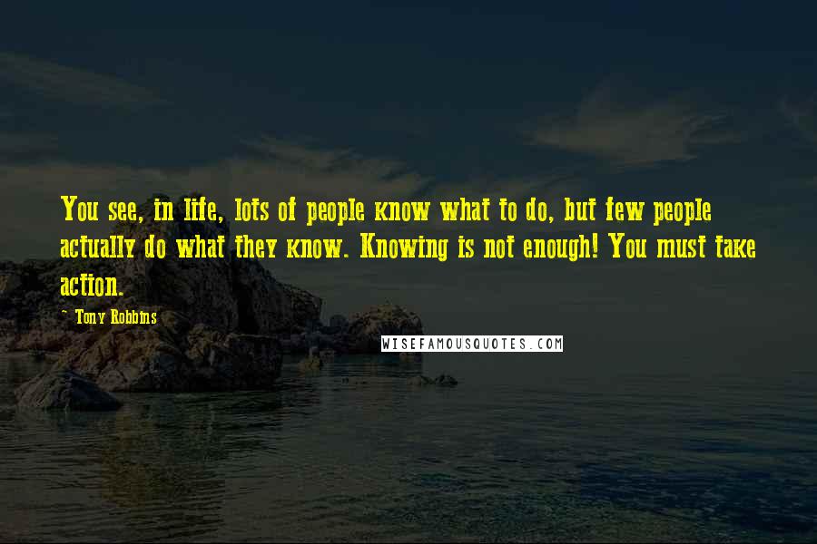 Tony Robbins Quotes: You see, in life, lots of people know what to do, but few people actually do what they know. Knowing is not enough! You must take action.