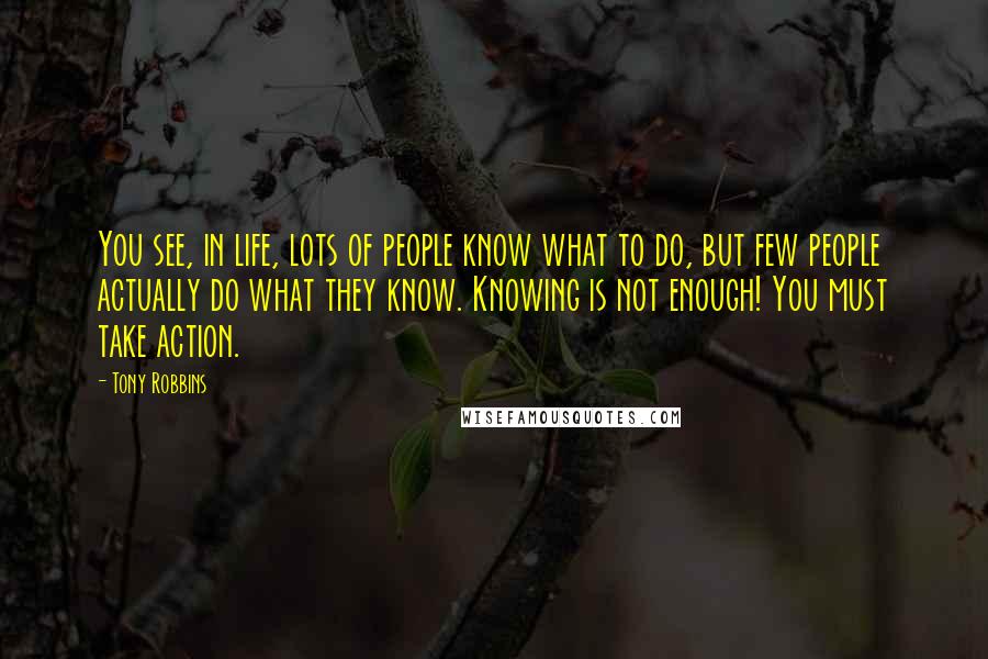 Tony Robbins Quotes: You see, in life, lots of people know what to do, but few people actually do what they know. Knowing is not enough! You must take action.