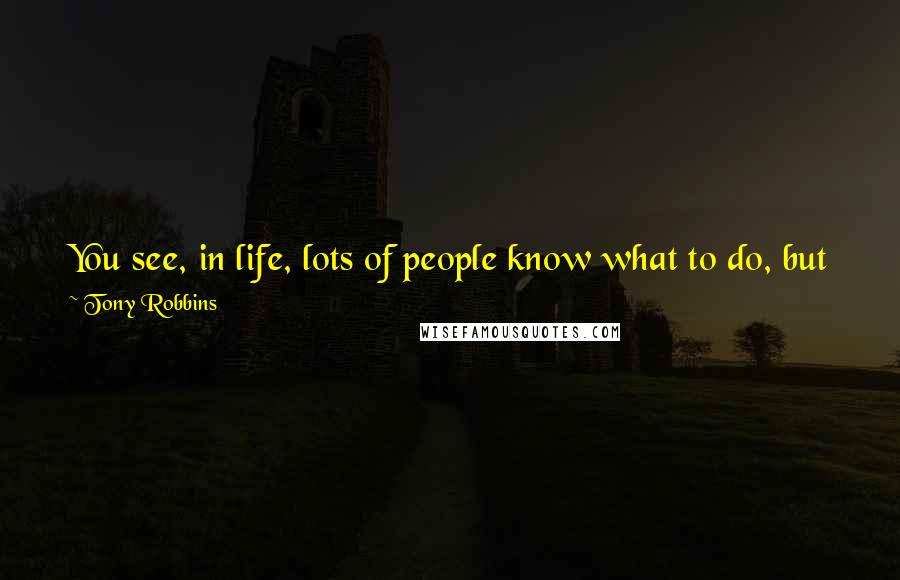 Tony Robbins Quotes: You see, in life, lots of people know what to do, but few people actually do what they know. Knowing is not enough! You must take action.