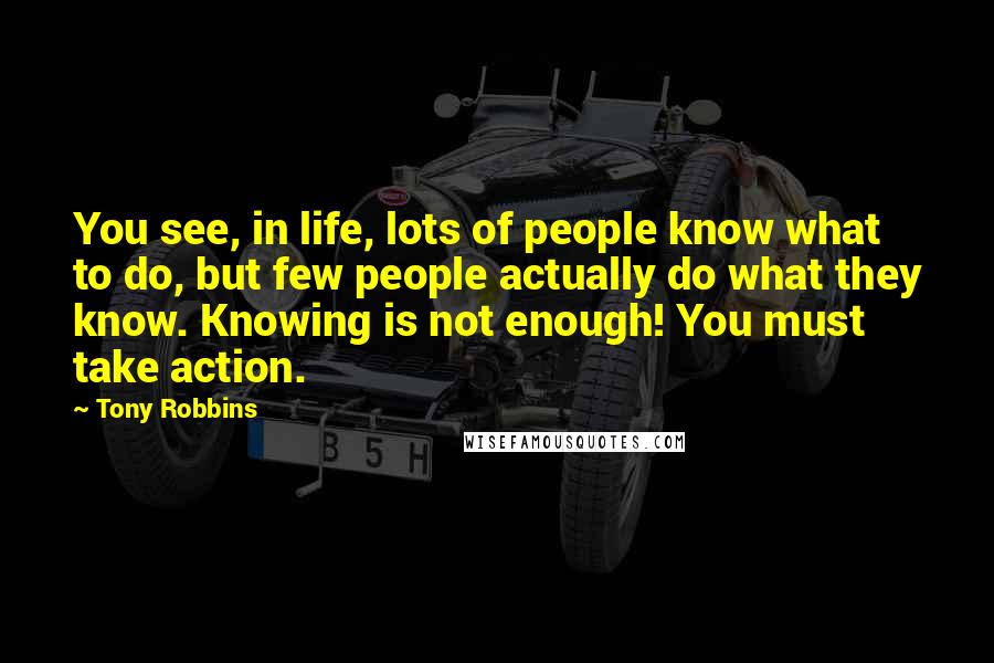 Tony Robbins Quotes: You see, in life, lots of people know what to do, but few people actually do what they know. Knowing is not enough! You must take action.