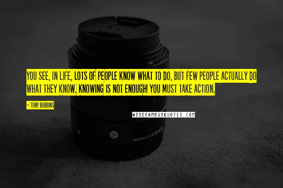 Tony Robbins Quotes: You see, in life, lots of people know what to do, but few people actually do what they know. Knowing is not enough! You must take action.