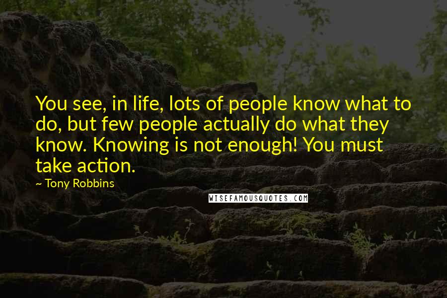 Tony Robbins Quotes: You see, in life, lots of people know what to do, but few people actually do what they know. Knowing is not enough! You must take action.