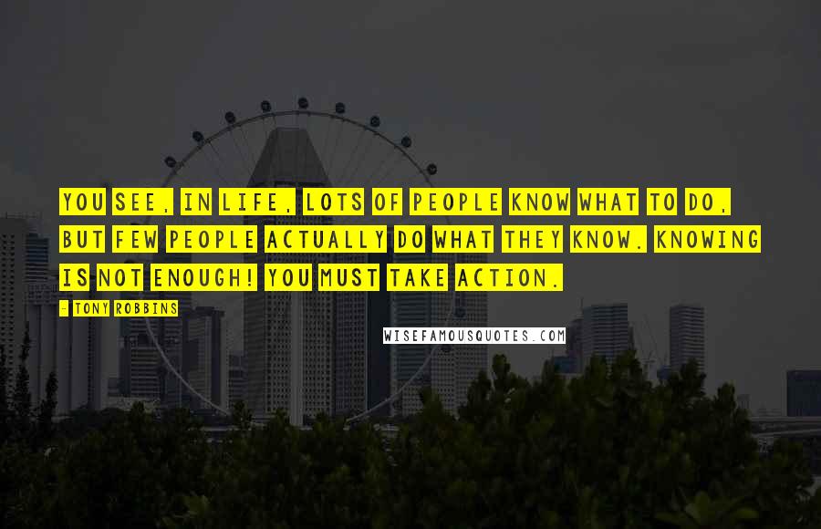 Tony Robbins Quotes: You see, in life, lots of people know what to do, but few people actually do what they know. Knowing is not enough! You must take action.