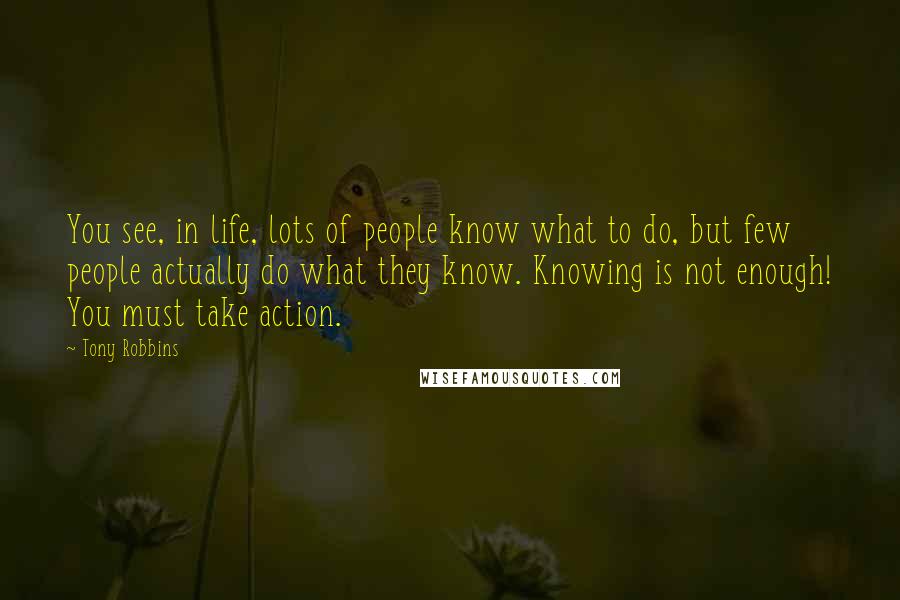 Tony Robbins Quotes: You see, in life, lots of people know what to do, but few people actually do what they know. Knowing is not enough! You must take action.